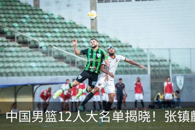 中国男篮12人大名单揭晓！张镇麟落选，崔永熙成功晋级